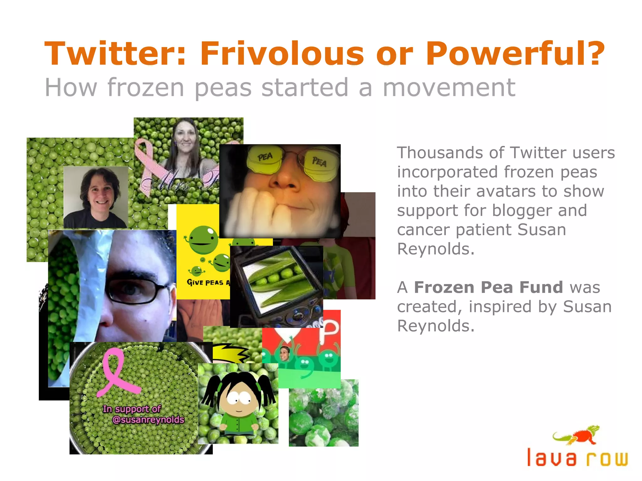 Twitter: Frivolous or Powerful? How frozen peas started a movement Thousands of Twitter users incorporated frozen peas into their avatars to show support for blogger and cancer patient Susan Reynolds. A  Frozen Pea Fund  was created, inspired by Susan Reynolds. 
