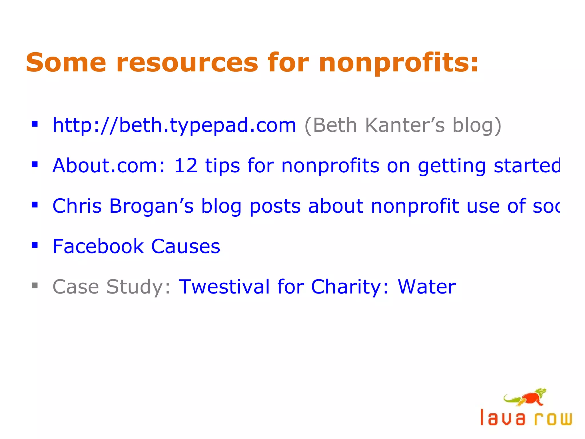 Some resources for nonprofits: http://beth.typepad.com  (Beth Kanter’s blog) About.com: 12 tips for nonprofits on getting started with social media Chris Brogan’s blog posts about nonprofit use of social media Facebook Causes Case Study:  Twestival for Charity: Water 