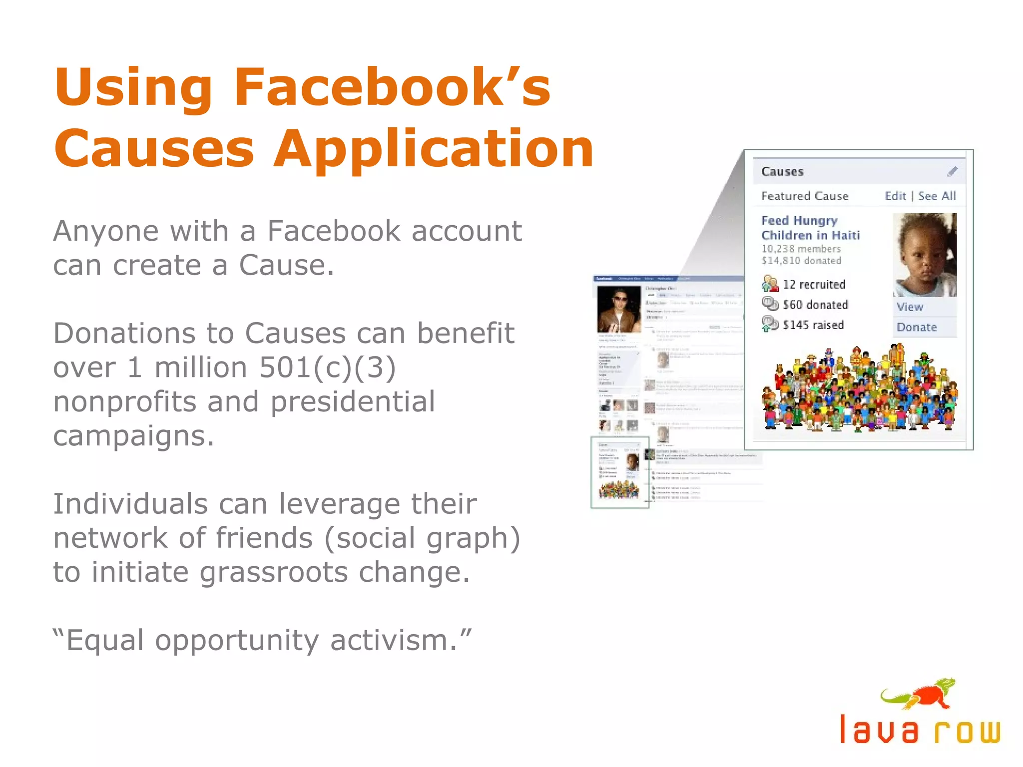 Using Facebook’s Causes Application Anyone with a Facebook account can create a Cause. Donations to Causes can benefit over 1 million 501(c)(3) nonprofits and presidential campaigns. Individuals can leverage their network of friends (social graph) to initiate grassroots change. “ Equal opportunity activism.” 