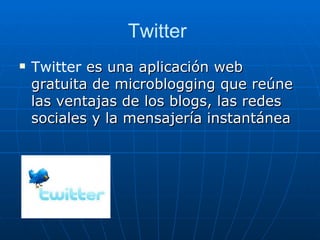 Twitter
   Twitter es una aplicación web
    gratuita de microblogging que reúne
    las ventajas de los blogs, las redes
    sociales y la mensajería instantánea
 