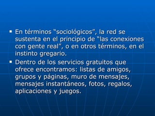    En términos “sociológicos”, la red se
    sustenta en el principio de “las conexiones
    con gente real”, o en otros términos, en el
    instinto gregario.
   Dentro de los servicios gratuitos que
    ofrece encontramos: listas de amigos,
    grupos y páginas, muro de mensajes,
    mensajes instantáneos, fotos, regalos,
    aplicaciones y juegos.
 