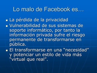 Lo malo de Facebook es…
 La pérdida de la privacidad
 Vulnerabilidad de sus sistemas de
soporte informático, por tanto la
información privada sufre el riesgo
permanente de transformarse en
pública.
 El transformarse en una “necesidad”
y potenciar un estilo de vida más
“virtual que real”.
 