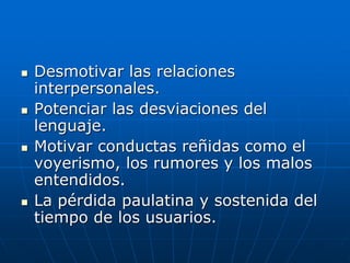 Desmotivar las relaciones
interpersonales.
 Potenciar las desviaciones del
lenguaje.
 Motivar conductas reñidas como el
voyerismo, los rumores y los malos
entendidos.
 La pérdida paulatina y sostenida del
tiempo de los usuarios.
 