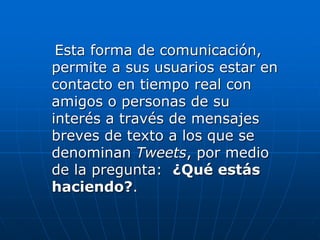 Esta forma de comunicación,
permite a sus usuarios estar en
contacto en tiempo real con
amigos o personas de su
interés a través de mensajes
breves de texto a los que se
denominan Tweets, por medio
de la pregunta: ¿Qué estás
haciendo?.
 