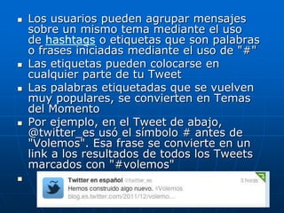  Los usuarios pueden agrupar mensajes
sobre un mismo tema mediante el uso
de hashtags o etiquetas que son palabras
o frases iniciadas mediante el uso de "#"
 Las etiquetas pueden colocarse en
cualquier parte de tu Tweet
 Las palabras etiquetadas que se vuelven
muy populares, se convierten en Temas
del Momento
 Por ejemplo, en el Tweet de abajo,
@twitter_es usó el símbolo # antes de
"Volemos". Esa frase se convierte en un
link a los resultados de todos los Tweets
marcados con "#volemos"

 