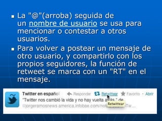  La "@"(arroba) seguida de
un nombre de usuario se usa para
mencionar o contestar a otros
usuarios.
 Para volver a postear un mensaje de
otro usuario, y compartirlo con los
propios seguidores, la función de
retweet se marca con un "RT" en el
mensaje.
 