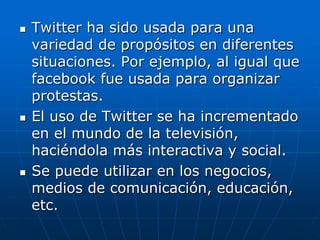  Twitter ha sido usada para una
variedad de propósitos en diferentes
situaciones. Por ejemplo, al igual que
facebook fue usada para organizar
protestas.
 El uso de Twitter se ha incrementado
en el mundo de la televisión,
haciéndola más interactiva y social.
 Se puede utilizar en los negocios,
medios de comunicación, educación,
etc.
 