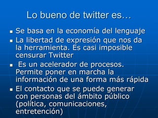 Lo bueno de twitter es…
 Se basa en la economía del lenguaje
 La libertad de expresión que nos da
la herramienta. Es casi imposible
censurar Twitter
 Es un acelerador de procesos.
Permite poner en marcha la
información de una forma más rápida
 El contacto que se puede generar
con personas del ámbito público
(política, comunicaciones,
entretención)
 