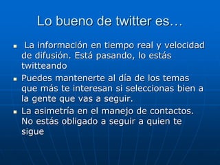 Lo bueno de twitter es…
 La información en tiempo real y velocidad
de difusión. Está pasando, lo estás
twitteando
 Puedes mantenerte al día de los temas
que más te interesan si seleccionas bien a
la gente que vas a seguir.
 La asimetría en el manejo de contactos.
No estás obligado a seguir a quien te
sigue
 