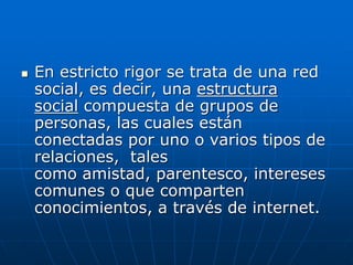  En estricto rigor se trata de una red
social, es decir, una estructura
social compuesta de grupos de
personas, las cuales están
conectadas por uno o varios tipos de
relaciones, tales
como amistad, parentesco, intereses
comunes o que comparten
conocimientos, a través de internet.
 