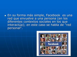  En su forma más simple, Facebook es una
red que envuelve a una persona (en los
diferentes contextos sociales en los que
interactúa); en este caso se habla de "red
personal".
 