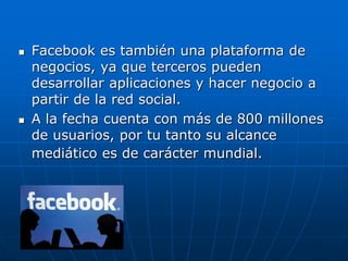  Facebook es también una plataforma de
negocios, ya que terceros pueden
desarrollar aplicaciones y hacer negocio a
partir de la red social.
 A la fecha cuenta con más de 800 millones
de usuarios, por tu tanto su alcance
mediático es de carácter mundial.
 