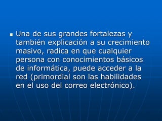  Una de sus grandes fortalezas y
también explicación a su crecimiento
masivo, radica en que cualquier
persona con conocimientos básicos
de informática, puede acceder a la
red (primordial son las habilidades
en el uso del correo electrónico).
 
