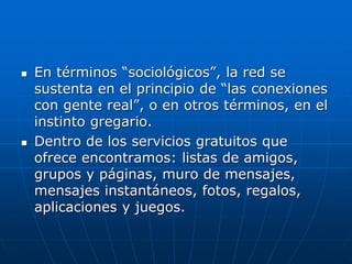  En términos “sociológicos”, la red se
sustenta en el principio de “las conexiones
con gente real”, o en otros términos, en el
instinto gregario.
 Dentro de los servicios gratuitos que
ofrece encontramos: listas de amigos,
grupos y páginas, muro de mensajes,
mensajes instantáneos, fotos, regalos,
aplicaciones y juegos.
 