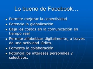 Lo bueno de Facebook…
 Permite mejorar la conectividad
 Potencia la globalización
 Baja los costos en la comunicación en
tiempo real
 Permite alfabetizar digitalmente, a través
de una actividad lúdica.
 Fomenta la colaboración
 Potencia los intereses personales y
colectivos.
 