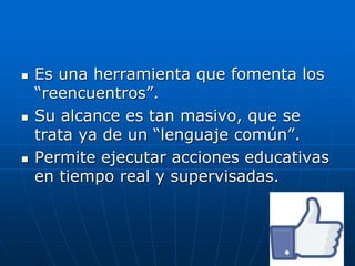  Es una herramienta que fomenta los
“reencuentros”.
 Su alcance es tan masivo, que se
trata ya de un “lenguaje común”.
 Permite ejecutar acciones educativas
en tiempo real y supervisadas.
 