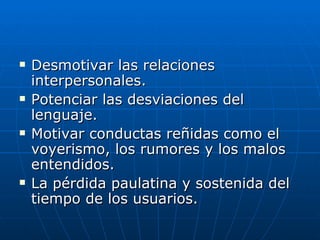    Desmotivar las relaciones
    interpersonales.
   Potenciar las desviaciones del
    lenguaje.
   Motivar conductas reñidas como el
    voyerismo, los rumores y los malos
    entendidos.
   La pérdida paulatina y sostenida del
    tiempo de los usuarios.
 