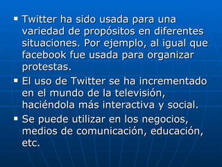    Twitter ha sido usada para una
    variedad de propósitos en diferentes
    situaciones. Por ejemplo, al igual que
    facebook fue usada para organizar
    protestas.
   El uso de Twitter se ha incrementado
    en el mundo de la televisión,
    haciéndola más interactiva y social.
   Se puede utilizar en los negocios,
    medios de comunicación, educación,
    etc.
 