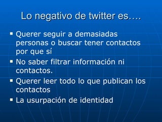 Lo negativo de twitter es….
   Querer seguir a demasiadas
    personas o buscar tener contactos
    por que sí
   No saber filtrar información ni
    contactos.
   Querer leer todo lo que publican los
    contactos
   La usurpación de identidad
 