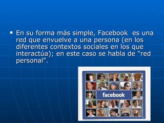    En su forma más simple, Facebook es una
    red que envuelve a una persona (en los
    diferentes contextos sociales en los que
    interactúa); en este caso se habla de "red
    personal".
 