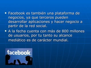    Facebook es también una plataforma de
    negocios, ya que terceros pueden
    desarrollar aplicaciones y hacer negocio a
    partir de la red social.
   A la fecha cuenta con más de 800 millones
    de usuarios, por tu tanto su alcance
    mediático es de carácter mundial.
 