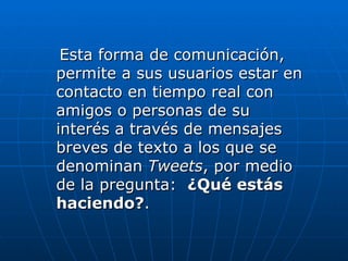 Esta forma de comunicación,
permite a sus usuarios estar en
contacto en tiempo real con
amigos o personas de su
interés a través de mensajes
breves de texto a los que se
denominan Tweets, por medio
de la pregunta: ¿Qué estás
haciendo?.
 