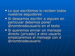    Lo que escribimos lo reciben todos
    nuestros seguidores
   Si deseamos escribir a alguien en
    particular debemos poner
    @nombredeusuario en el texto
   Si queremos enviar un mensaje
    directo (privado) a otro usuario
    empezaremos el mensaje con d
    @nombredeusuario
 