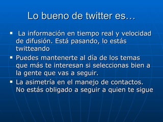Lo bueno de twitter es…
    La información en tiempo real y velocidad
    de difusión. Está pasando, lo estás
    twitteando
   Puedes mantenerte al día de los temas
    que más te interesan si seleccionas bien a
    la gente que vas a seguir.
   La asimetría en el manejo de contactos.
    No estás obligado a seguir a quien te sigue
 