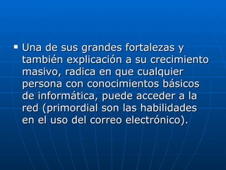    Una de sus grandes fortalezas y
    también explicación a su crecimiento
    masivo, radica en que cualquier
    persona con conocimientos básicos
    de informática, puede acceder a la
    red (primordial son las habilidades
    en el uso del correo electrónico).
 