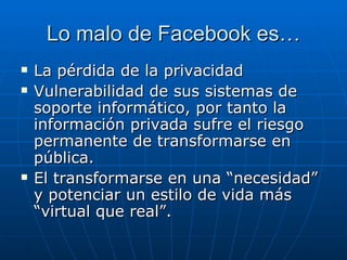 Lo malo de Facebook es…
   La pérdida de la privacidad
   Vulnerabilidad de sus sistemas de
    soporte informático, por tanto la
    información privada sufre el riesgo
    permanente de transformarse en
    pública.
   El transformarse en una “necesidad”
    y potenciar un estilo de vida más
    “virtual que real”.
 