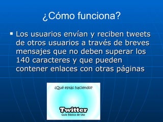 ¿Cómo funciona?
   Los usuarios envían y reciben tweets
    de otros usuarios a través de breves
    mensajes que no deben superar los
    140 caracteres y que pueden
    contener enlaces con otras páginas
 