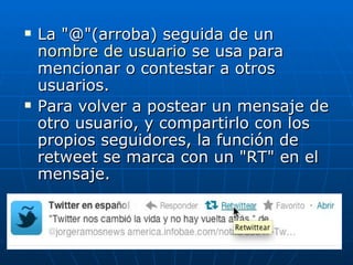    La "@"(arroba) seguida de un
    nombre de usuario se usa para
    mencionar o contestar a otros
    usuarios.
   Para volver a postear un mensaje de
    otro usuario, y compartirlo con los
    propios seguidores, la función de
    retweet se marca con un "RT" en el
    mensaje.
 