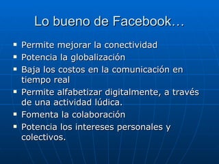 Lo bueno de Facebook…
   Permite mejorar la conectividad
   Potencia la globalización
   Baja los costos en la comunicación en
    tiempo real
   Permite alfabetizar digitalmente, a través
    de una actividad lúdica.
   Fomenta la colaboración
   Potencia los intereses personales y
    colectivos.
 