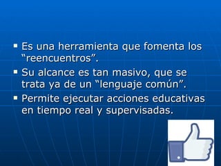    Es una herramienta que fomenta los
    “reencuentros”.
   Su alcance es tan masivo, que se
    trata ya de un “lenguaje común”.
   Permite ejecutar acciones educativas
    en tiempo real y supervisadas.
 