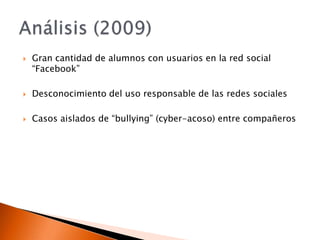 Gran cantidad de alumnos con usuarios en la red social “Facebook”Desconocimiento del uso responsable de las redes socialesCasos aislados de “bullying” (cyber-acoso) entre compañerosAnálisis (2009)