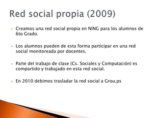 Creamos una red social propia en NING para los alumnos de 6to Grado.Los alumnos pueden de esta forma participar en una red social monitoreada por docentes.Parte del trabajo de clase (Cs. Sociales y Computación) es compartido y trabajado en esta red social.En 2010 debimos trasladar la red social a Grou.psRed social propia (2009)