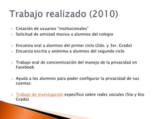 Creación de usuarios “institucionales”Solicitud de amistad masiva a alumnos del colegioEncuesta oral a alumnos del primer ciclo (2do. y 3er. Grado)Encuesta escrita y anónima a alumnos del segundo cicloTrabajo oral de concientización del manejo de la privacidad en FacebookAyuda a los alumnos para poder configurar la privacidad de sus cuentasTrabajo de investigación específico sobre redes sociales (5to y 6to Grado)Trabajo realizado (2010)