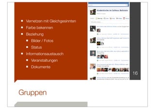 ■ Vernetzen mit Gleichgesinnten
■ Farbe bekennen
■ Beziehung
  ■ Bilder / Fotos
  ■ Status
■ Informationsaustausch
  ■ Veranstaltungen
  ■ Dokumente
                                  16



Gruppen
 