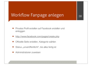 Workﬂow Fanpage anlegen                                 38



■ Privates Proﬁl erstellen auf Facebook erstellen und
   einloggen

■ http://www.facebook.com/pages/create.php
■ Ofﬁzielle Seite erstellen, Kategorie wählen
■ Status „unveröffentlicht“, bis alles fertig ist
■ Administratoren zuweisen
 