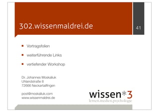 302.wissenmaldrei.de      41


■ Vortragsfolien
■ weiterführende Links
■ vertiefender Workshop

Dr. Johannes Moskaliuk
Uhlandstraße 8
72666 Neckartailﬁngen

post@moskaliuk.com
www.wissenmaldrei.de
 