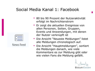  80 bis 90 Prozent der Nutzeraktivität
erfolgt im Nachrichtenstrom
 Er zeigt die aktuellen Ereignisse von
allen Personen, Seiten, Gruppen,
Events und Anwendungen, mit denen
der Nutzer verknüpft ist
 Die Ansicht “Neueste Meldungen” listet
alle Meldungen chronologisch auf.
 Die Ansicht “Hauptmeldungen”, sortiert
die Meldungen danach, wie viele
Kommentare es zur Meldung gibt oder
wie vielen Fans die Meldung gefällt.
Social Media Kanal 1: Facebook
 