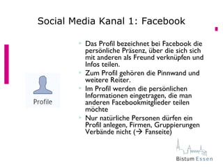  Das Profil bezeichnet bei Facebook die
persönliche Präsenz, über die sich sich
mit anderen als Freund verknüpfen und
Infos teilen.
 Zum Profil gehören die Pinnwand und
weitere Reiter.
 Im Profil werden die persönlichen
Informationen eingetragen, die man
anderen Facebookmitglieder teilen
möchte
 Nur natürliche Personen dürfen ein
Profil anlegen, Firmen, Gruppierungen
Verbände nicht ( Fanseite)
Social Media Kanal 1: Facebook
 