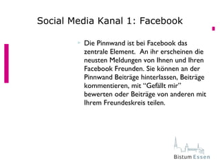  Die Pinnwand ist bei Facebook das
zentrale Element. An ihr erscheinen die
neusten Meldungen von Ihnen und Ihren
Facebook Freunden. Sie können an der
Pinnwand Beiträge hinterlassen, Beiträge
kommentieren, mit “Gefällt mir”
bewerten oder Beiträge von anderen mit
Ihrem Freundeskreis teilen.
Social Media Kanal 1: Facebook
 