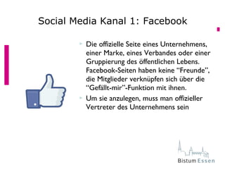  Die offizielle Seite eines Unternehmens,
einer Marke, eines Verbandes oder einer
Gruppierung des öffentlichen Lebens.
Facebook-Seiten haben keine “Freunde”,
die Mitglieder verknüpfen sich über die
“Gefällt-mir”-Funktion mit ihnen.
 Um sie anzulegen, muss man offizieller
Vertreter des Unternehmens sein
Social Media Kanal 1: Facebook
 
