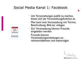  Um Veranstaltungen publik zu machen,
bietet sich die Veranstaltungsfunktion an
 Man kann eine Veranstaltung mit Termin,
Beschreibung, Bild etc. anlegen
 Zur Veranstaltung können Freunde
eingeladen werden
 Freunde können
Veranstaltungseinladungen an-
nehmen/ablehnen und weitersagen
Social Media Kanal 1: Facebook
 