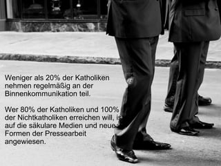 Weniger als 20% der Katholiken
nehmen regelmäßig an der
Binnenkommunikation teil.
Wer 80% der Katholiken und 100%
der Nichtkatholiken erreichen will, ist
auf die säkulare Medien und neue
Formen der Pressearbeit
angewiesen.
 