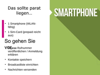 Das sollte parat
liegen…
• 1 Smartphone (WLAN-
fähig)
• 1 Sim-Card (prepaid reicht
aus)
So gehen Sie
vor…• Eigene Rufnummer
veröffentlichen / Anmeldung
erklären
• Kontakte speichern
• Broadcastliste einrichten
• Nachrichten versenden
 