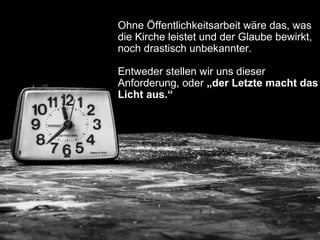Ohne Öffentlichkeitsarbeit wäre das, was
die Kirche leistet und der Glaube bewirkt,
noch drastisch unbekannter.
Entweder stellen wir uns dieser
Anforderung, oder „der Letzte macht das
Licht aus.“
 