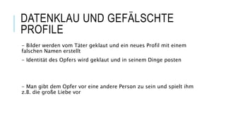 DATENKLAU UND GEFÄLSCHTE
PROFILE
- Bilder werden vom Täter geklaut und ein neues Profil mit einem
falschen Namen erstellt
- Identität des Opfers wird geklaut und in seinem Dinge posten
- Man gibt dem Opfer vor eine andere Person zu sein und spielt ihm
z.B. die große Liebe vor
 