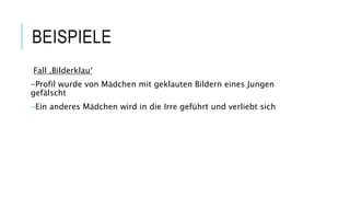 BEISPIELE
Fall ‚Bilderklau‘
-Profil wurde von Mädchen mit geklauten Bildern eines Jungen
gefälscht
-Ein anderes Mädchen wird in die Irre geführt und verliebt sich
 